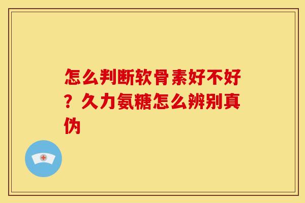 怎么判断软骨素好不好？久力氨糖怎么辨别真伪