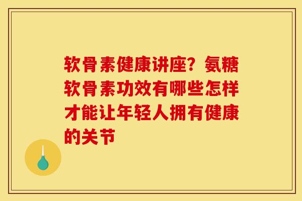 软骨素健康讲座？氨糖软骨素功效有哪些怎样才能让年轻人拥有健康的关节