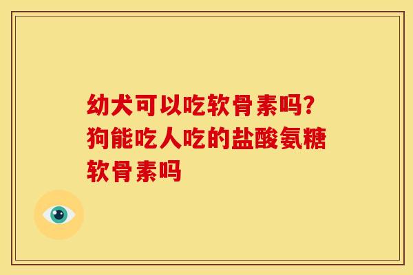 幼犬可以吃软骨素吗？狗能吃人吃的盐酸氨糖软骨素吗