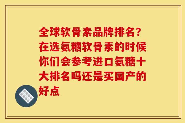 全球软骨素品牌排名？在选氨糖软骨素的时候你们会参考进口氨糖十大排名吗还是买国产的好点