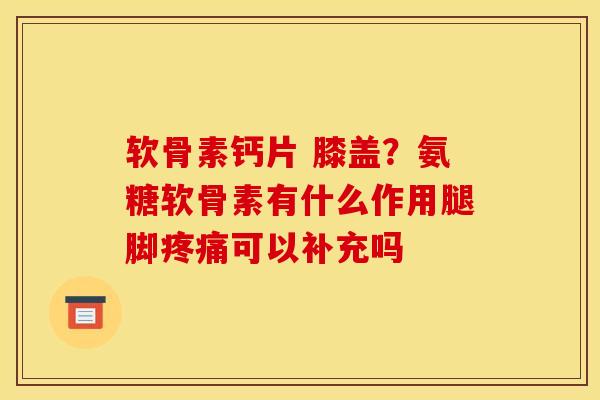 软骨素钙片 膝盖？氨糖软骨素有什么作用腿脚疼痛可以补充吗