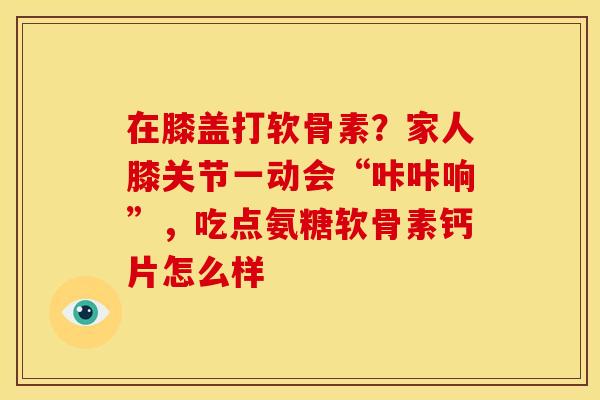在膝盖打软骨素？家人膝关节一动会“咔咔响”，吃点氨糖软骨素钙片怎么样