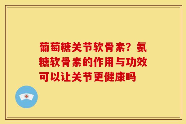 葡萄糖关节软骨素？氨糖软骨素的作用与功效可以让关节更健康吗