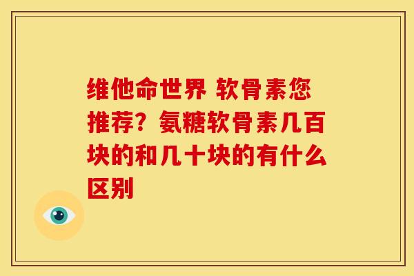 维他命世界 软骨素您推荐？氨糖软骨素几百块的和几十块的有什么区别