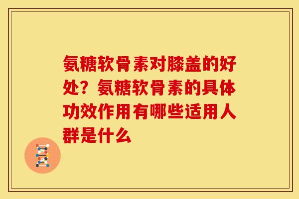 氨糖软骨素对膝盖的好处？氨糖软骨素的具体功效作用有哪些适用人群是什么