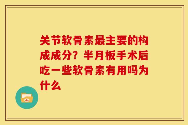 关节软骨素最主要的构成成分？半月板手术后吃一些软骨素有用吗为什么