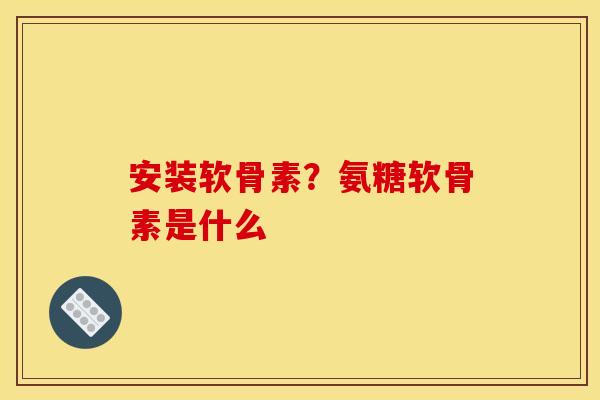 安装软骨素？氨糖软骨素是什么