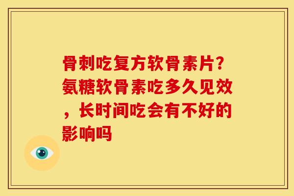骨刺吃复方软骨素片？氨糖软骨素吃多久见效，长时间吃会有不好的影响吗