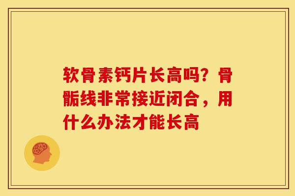 软骨素钙片长高吗？骨骺线非常接近闭合，用什么办法才能长高