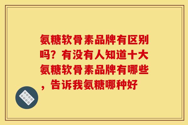 氨糖软骨素品牌有区别吗？有没有人知道十大氨糖软骨素品牌有哪些，告诉我氨糖哪种好