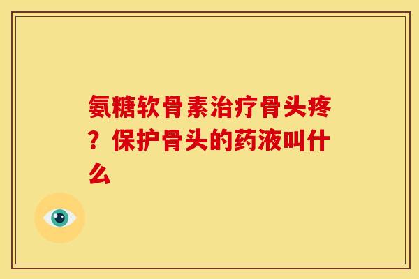 氨糖软骨素治疗骨头疼？保护骨头的药液叫什么