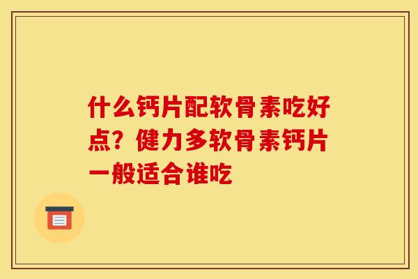 什么钙片配软骨素吃好点？健力多软骨素钙片一般适合谁吃