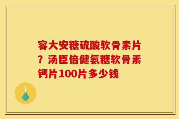 容大安糖硫酸软骨素片？汤臣倍健氨糖软骨素钙片100片多少钱