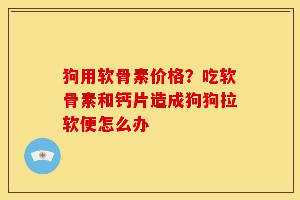狗用软骨素价格？吃软骨素和钙片造成狗狗拉软便怎么办