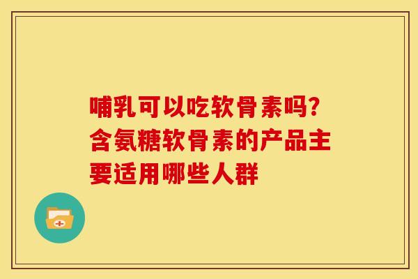 哺乳可以吃软骨素吗？含氨糖软骨素的产品主要适用哪些人群