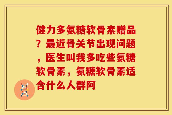 健力多氨糖软骨素赠品？最近骨关节出现问题，医生叫我多吃些氨糖软骨素，氨糖软骨素适合什么人群阿
