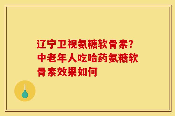 辽宁卫视氨糖软骨素？中老年人吃哈药氨糖软骨素效果如何