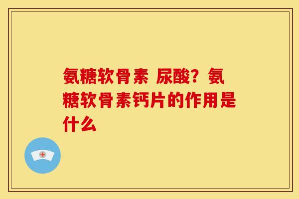 氨糖软骨素 尿酸？氨糖软骨素钙片的作用是什么