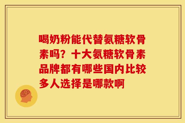 喝奶粉能代替氨糖软骨素吗？十大氨糖软骨素品牌都有哪些国内比较多人选择是哪款啊