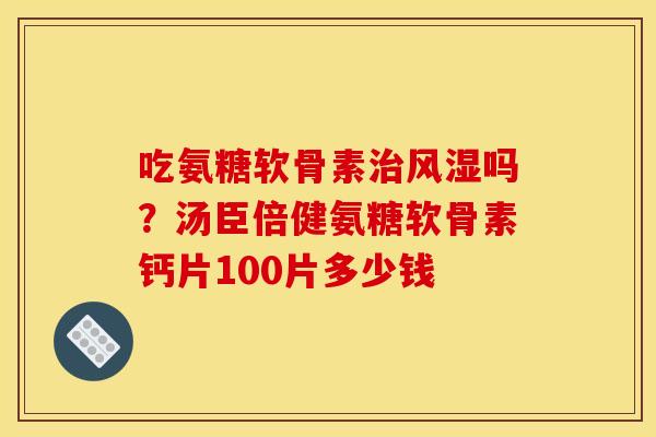 吃氨糖软骨素治风湿吗？汤臣倍健氨糖软骨素钙片100片多少钱