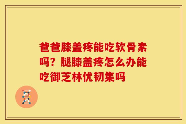 爸爸膝盖疼能吃软骨素吗？腿膝盖疼怎么办能吃御芝林优韧集吗