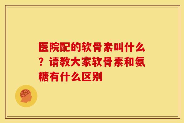 医院配的软骨素叫什么？请教大家软骨素和氨糖有什么区别