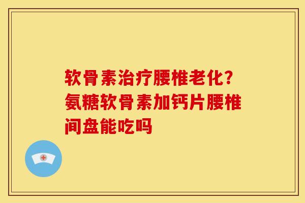 软骨素治疗腰椎老化？氨糖软骨素加钙片腰椎间盘能吃吗