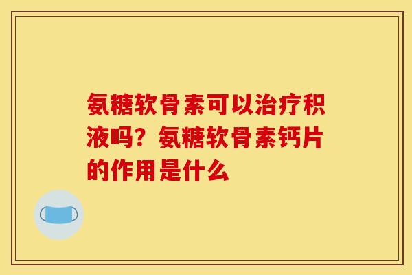 氨糖软骨素可以治疗积液吗？氨糖软骨素钙片的作用是什么