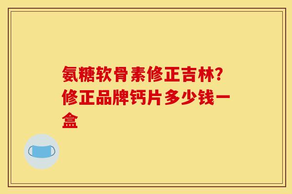 氨糖软骨素修正吉林？修正品牌钙片多少钱一盒