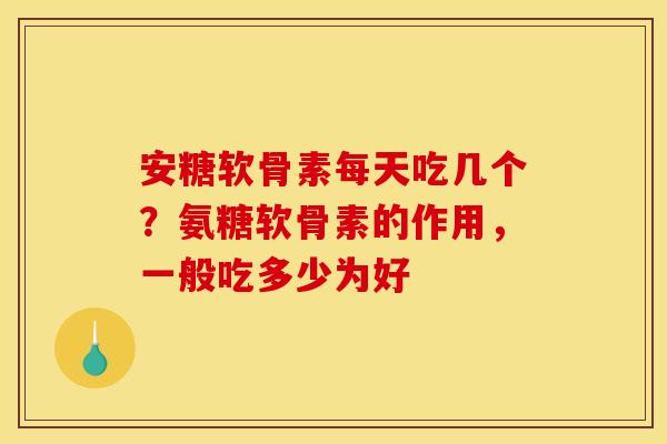 安糖软骨素每天吃几个？氨糖软骨素的作用，一般吃多少为好