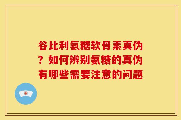 谷比利氨糖软骨素真伪？如何辨别氨糖的真伪有哪些需要注意的问题