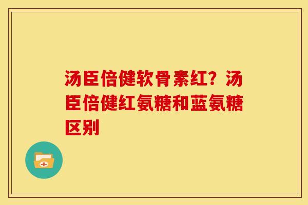 汤臣倍健软骨素红？汤臣倍健红氨糖和蓝氨糖区别