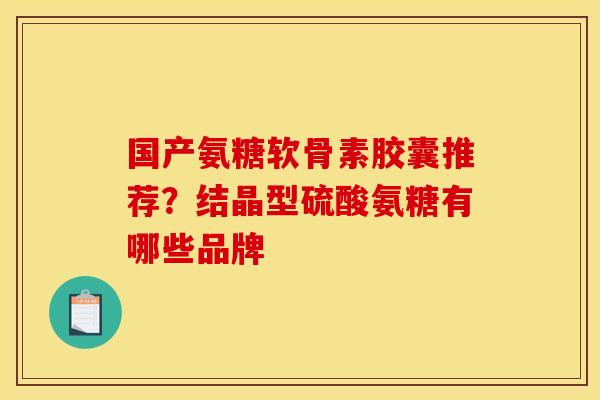 国产氨糖软骨素胶囊推荐？结晶型硫酸氨糖有哪些品牌
