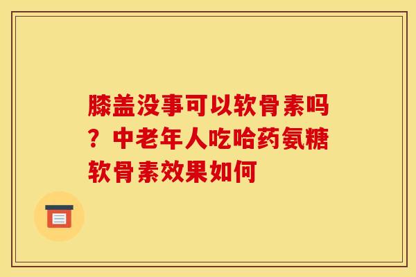 膝盖没事可以软骨素吗？中老年人吃哈药氨糖软骨素效果如何