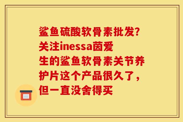 鲨鱼硫酸软骨素批发？关注inessa茵爱生的鲨鱼软骨素关节养护片这个产品很久了，但一直没舍得买