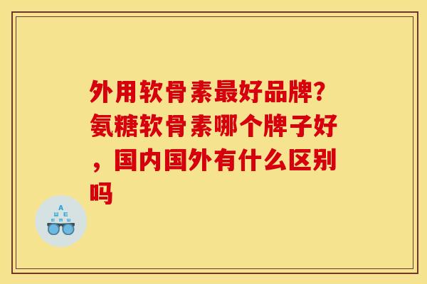 外用软骨素最好品牌？氨糖软骨素哪个牌子好，国内国外有什么区别吗