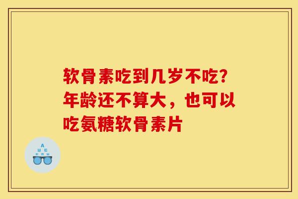 软骨素吃到几岁不吃？年龄还不算大，也可以吃氨糖软骨素片