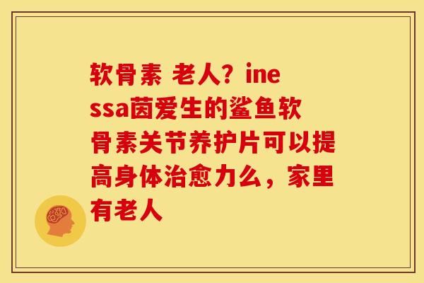 软骨素 老人？inessa茵爱生的鲨鱼软骨素关节养护片可以提高身体治愈力么，家里有老人