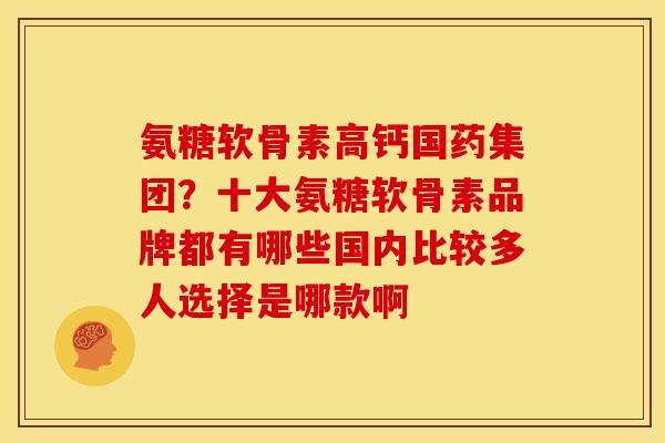 氨糖软骨素高钙国药集团？十大氨糖软骨素品牌都有哪些国内比较多人选择是哪款啊
