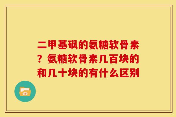 二甲基砜的氨糖软骨素？氨糖软骨素几百块的和几十块的有什么区别