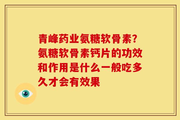 青峰药业氨糖软骨素？氨糖软骨素钙片的功效和作用是什么一般吃多久才会有效果
