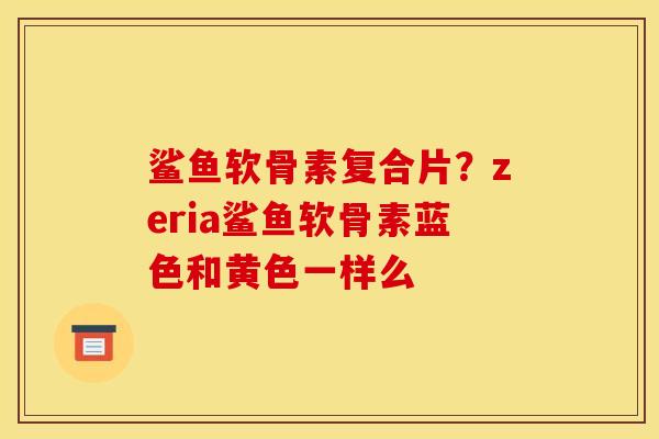 鲨鱼软骨素复合片？zeria鲨鱼软骨素蓝色和黄色一样么