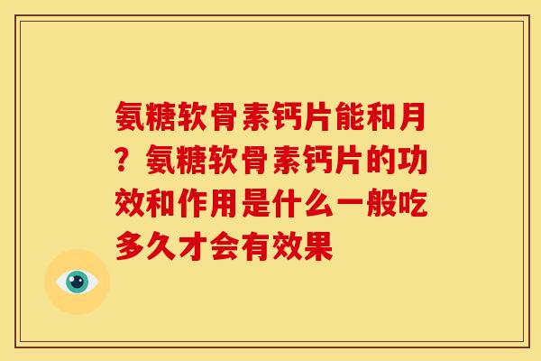 氨糖软骨素钙片能和月？氨糖软骨素钙片的功效和作用是什么一般吃多久才会有效果