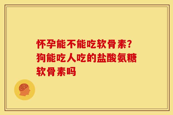 怀孕能不能吃软骨素？狗能吃人吃的盐酸氨糖软骨素吗