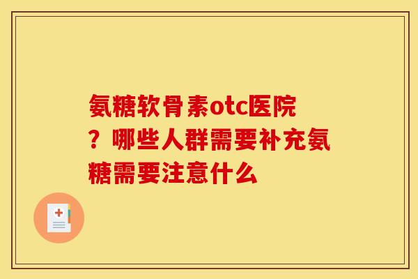 氨糖软骨素otc医院？哪些人群需要补充氨糖需要注意什么