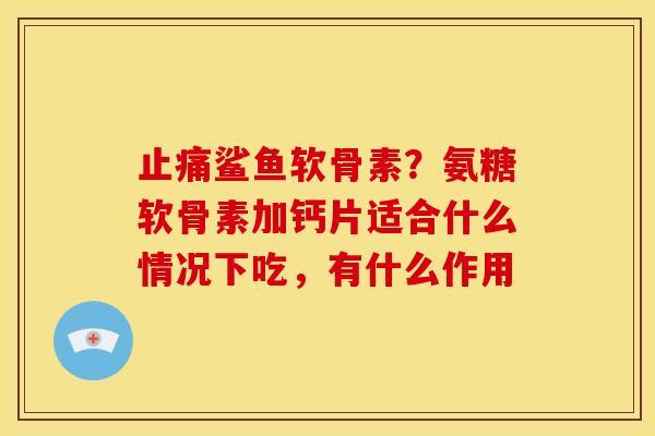 止痛鲨鱼软骨素？氨糖软骨素加钙片适合什么情况下吃，有什么作用