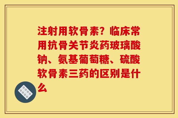 注射用软骨素？临床常用抗骨关节炎药玻璃酸钠、氨基葡萄糖、硫酸软骨素三药的区别是什么