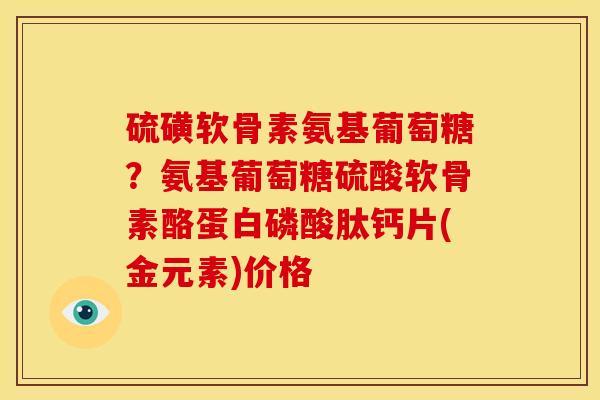硫磺软骨素氨基葡萄糖？氨基葡萄糖硫酸软骨素酪蛋白磷酸肽钙片(金元素)价格