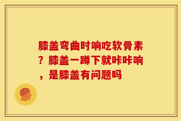 膝盖弯曲时响吃软骨素？膝盖一蹲下就咔咔响，是膝盖有问题吗