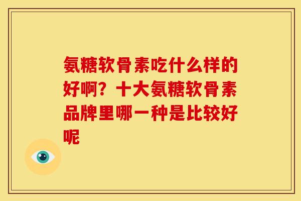 氨糖软骨素吃什么样的好啊？十大氨糖软骨素品牌里哪一种是比较好呢